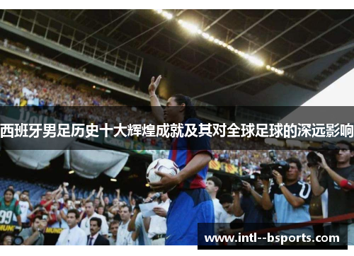西班牙男足历史十大辉煌成就及其对全球足球的深远影响