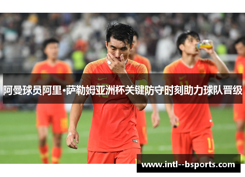 阿曼球员阿里·萨勒姆亚洲杯关键防守时刻助力球队晋级 阿曼球员阿里·萨勒姆亚洲杯关键防守时刻助力球队晋级