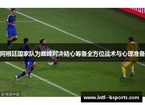 阿根廷国家队为巅峰对决精心筹备全方位战术与心理准备