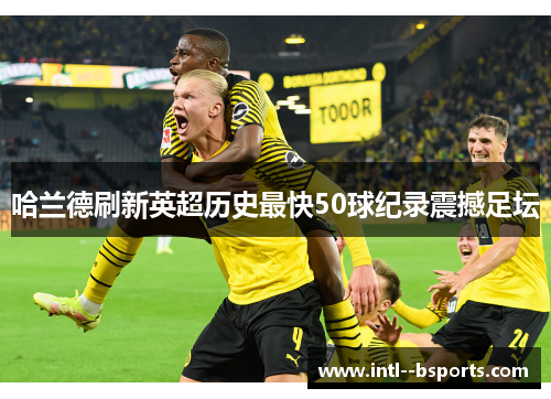 哈兰德刷新英超历史最快50球纪录震撼足坛 哈兰德刷新英超历史最快50球纪录震撼足坛