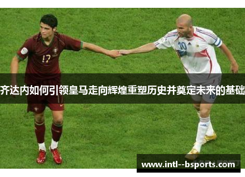齐达内如何引领皇马走向辉煌重塑历史并奠定未来的基础